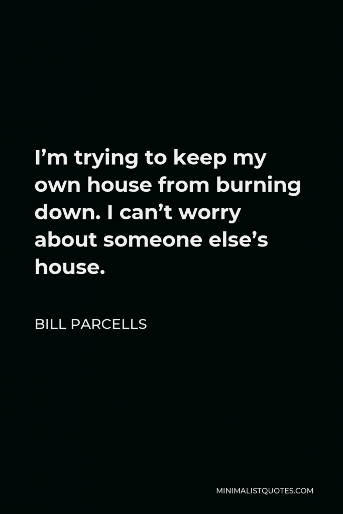 Bill Parcells Quote - I’m trying to keep my own house from burning down. I can’t worry about someone else’s house.