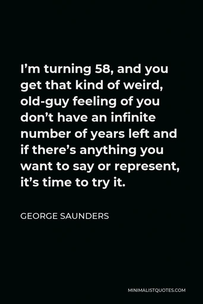 George Saunders Quote - I’m turning 58, and you get that kind of weird, old-guy feeling of you don’t have an infinite number of years left and if there’s anything you want to say or represent, it’s time to try it.