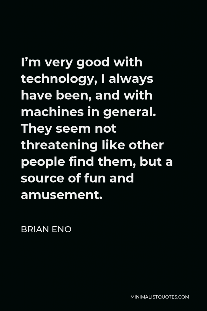 Brian Eno Quote - I’m very good with technology, I always have been, and with machines in general. They seem not threatening like other people find them, but a source of fun and amusement.