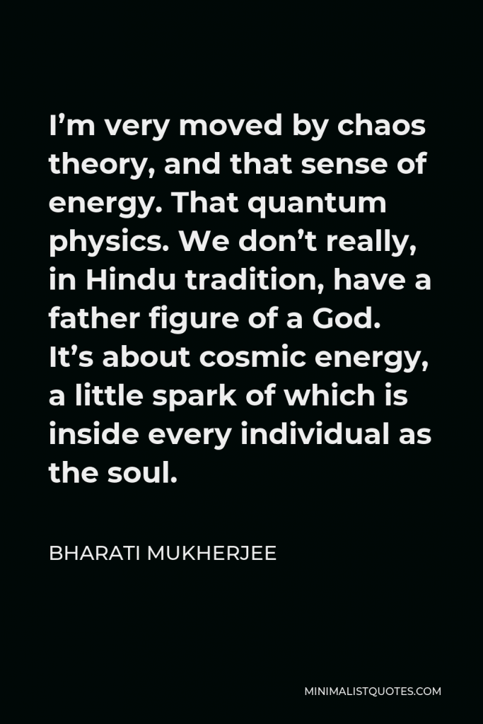 Bharati Mukherjee Quote - I’m very moved by chaos theory, and that sense of energy. That quantum physics. We don’t really, in Hindu tradition, have a father figure of a God. It’s about cosmic energy, a little spark of which is inside every individual as the soul.