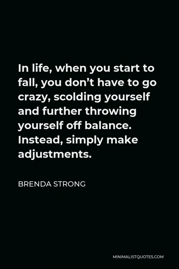 Brenda Strong Quote - In life, when you start to fall, you don’t have to go crazy, scolding yourself and further throwing yourself off balance. Instead, simply make adjustments.