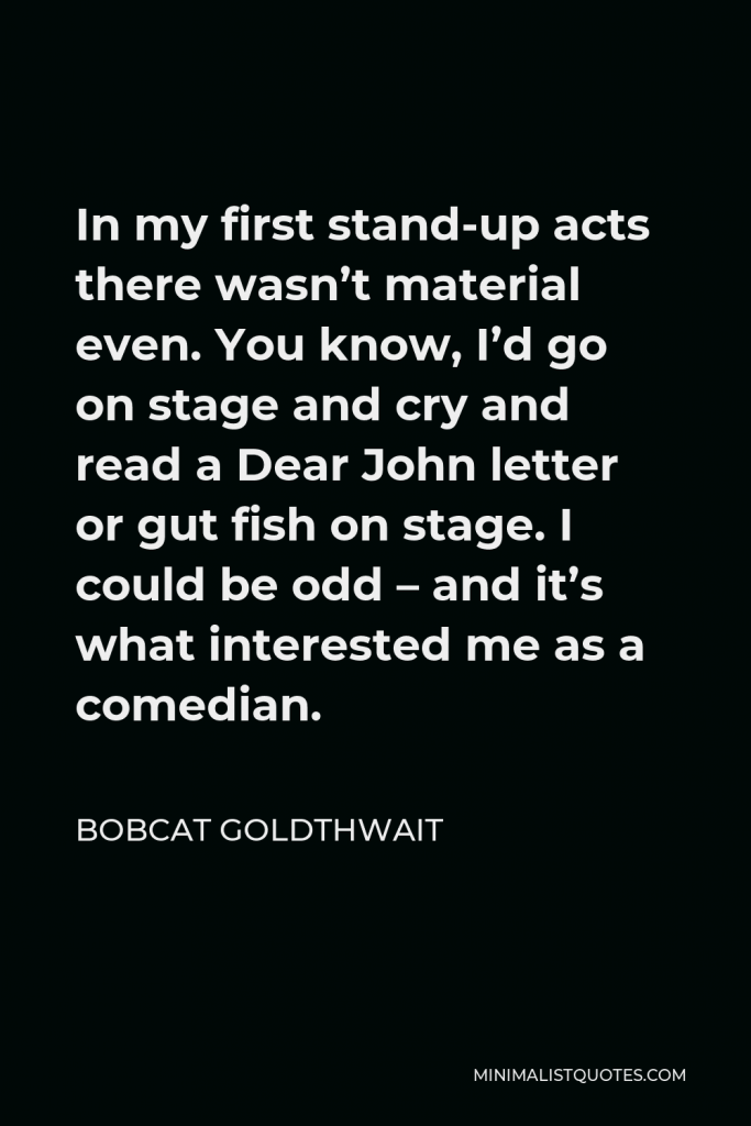 Bobcat Goldthwait Quote - In my first stand-up acts there wasn’t material even. You know, I’d go on stage and cry and read a Dear John letter or gut fish on stage. I could be odd – and it’s what interested me as a comedian.