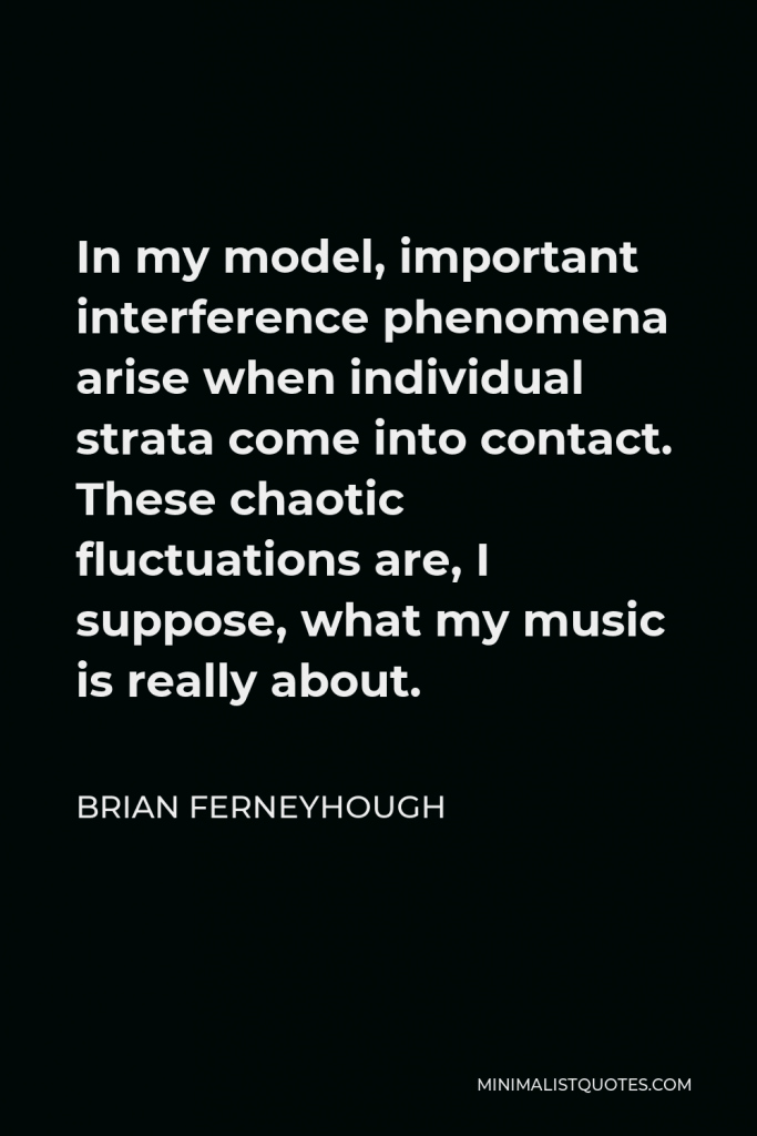 Brian Ferneyhough Quote - In my model, important interference phenomena arise when individual strata come into contact. These chaotic fluctuations are, I suppose, what my music is really about.