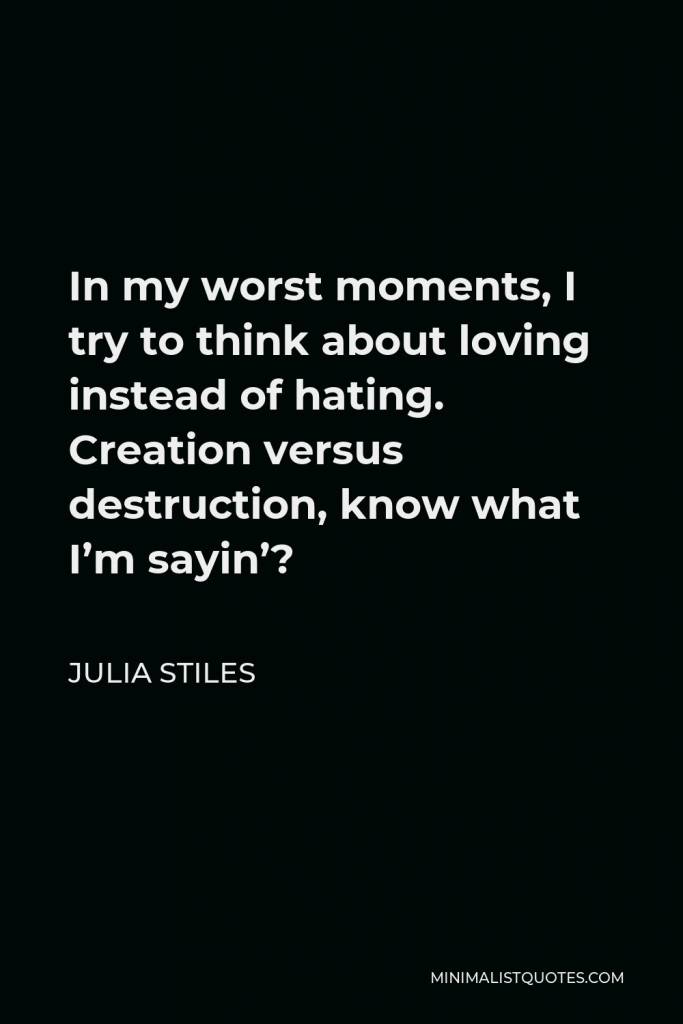 Julia Stiles Quote - In my worst moments, I try to think about loving instead of hating. Creation versus destruction, know what I’m sayin’?