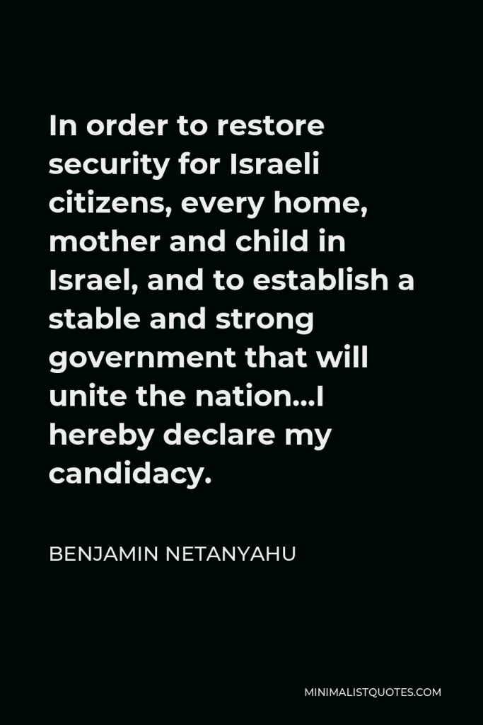 Benjamin Netanyahu Quote - In order to restore security for Israeli citizens, every home, mother and child in Israel, and to establish a stable and strong government that will unite the nation…I hereby declare my candidacy.