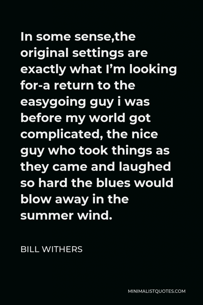 Bill Withers Quote - In some sense,the original settings are exactly what I’m looking for-a return to the easygoing guy i was before my world got complicated, the nice guy who took things as they came and laughed so hard the blues would blow away in the summer wind.