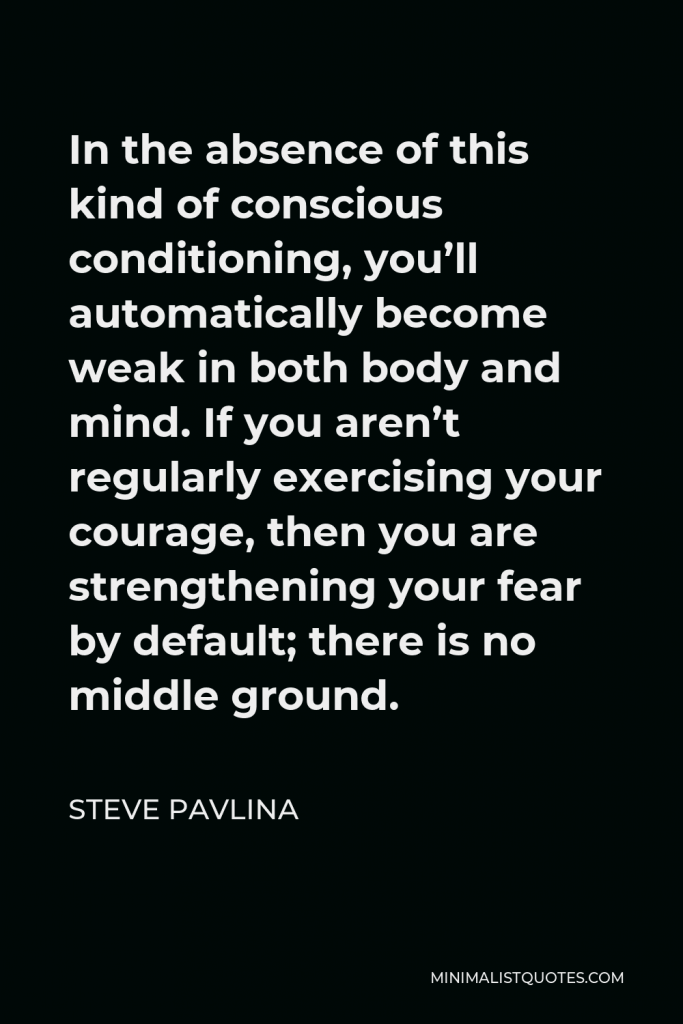 Steve Pavlina Quote - In the absence of this kind of conscious conditioning, you’ll automatically become weak in both body and mind. If you aren’t regularly exercising your courage, then you are strengthening your fear by default; there is no middle ground.