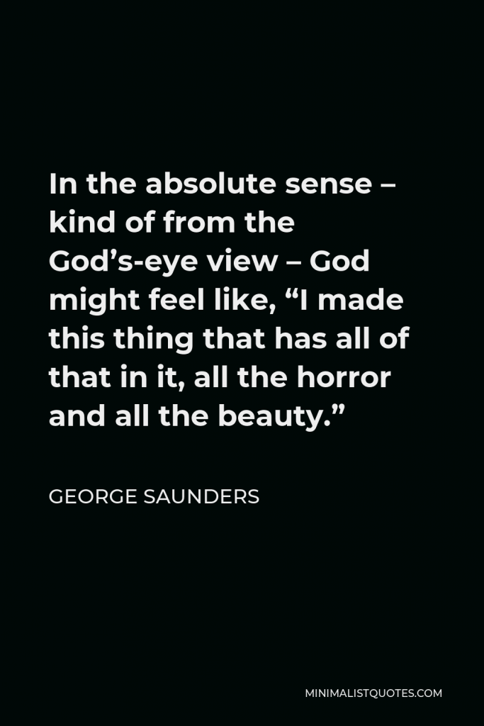 George Saunders Quote - In the absolute sense – kind of from the God’s-eye view – God might feel like, “I made this thing that has all of that in it, all the horror and all the beauty.”