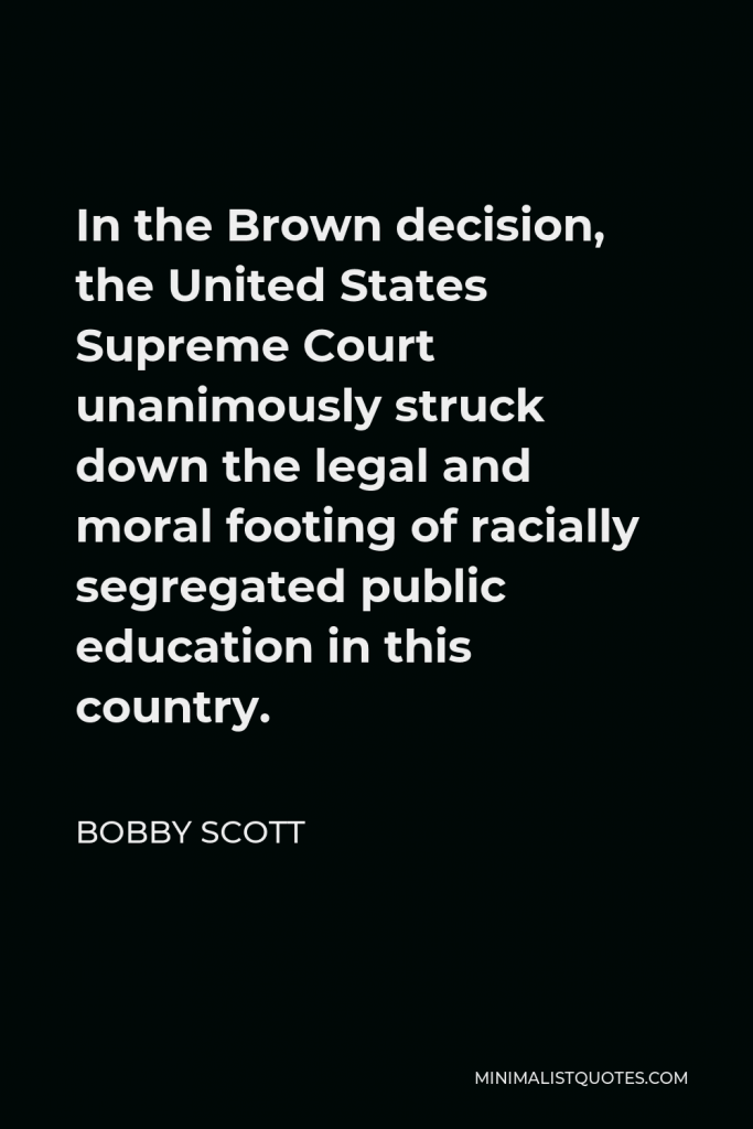 Bobby Scott Quote - In the Brown decision, the United States Supreme Court unanimously struck down the legal and moral footing of racially segregated public education in this country.