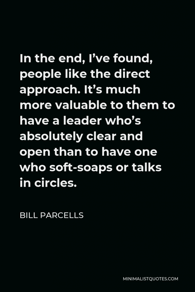 Bill Parcells Quote - In the end, I’ve found, people like the direct approach. It’s much more valuable to them to have a leader who’s absolutely clear and open than to have one who soft-soaps or talks in circles.