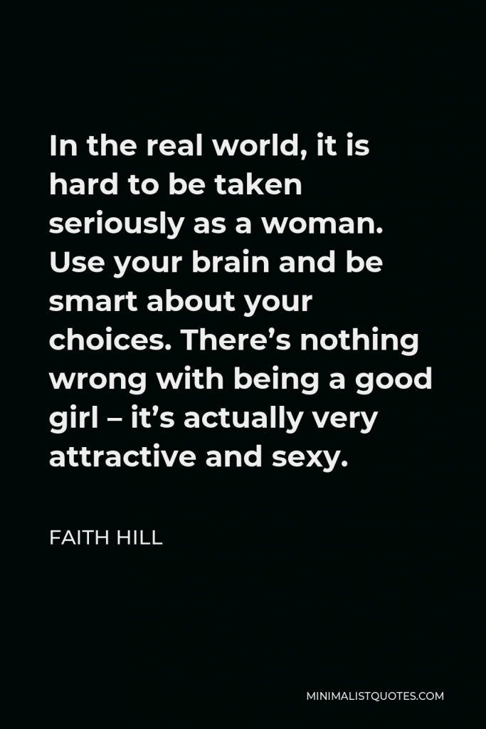 Faith Hill Quote - In the real world, it is hard to be taken seriously as a woman. Use your brain and be smart about your choices. There’s nothing wrong with being a good girl – it’s actually very attractive and sexy.