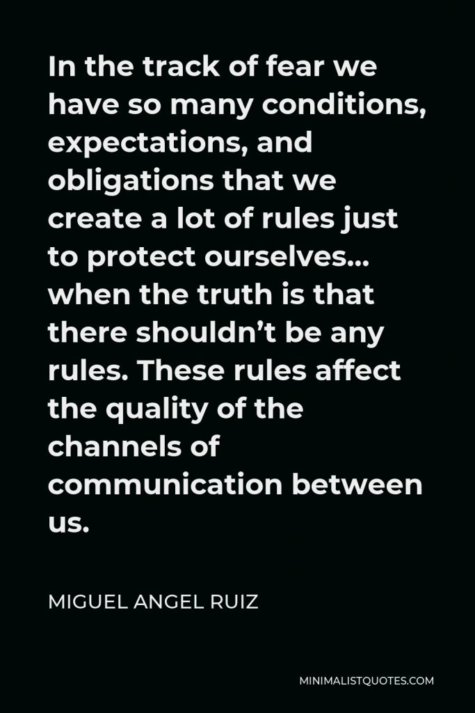 Miguel Angel Ruiz Quote - In the track of fear we have so many conditions, expectations, and obligations that we create a lot of rules just to protect ourselves… when the truth is that there shouldn’t be any rules. These rules affect the quality of the channels of communication between us.