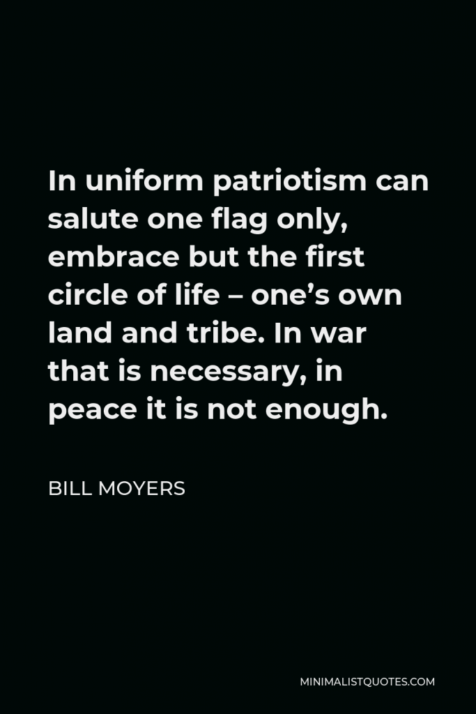 Bill Moyers Quote - In uniform patriotism can salute one flag only, embrace but the first circle of life – one’s own land and tribe. In war that is necessary, in peace it is not enough.