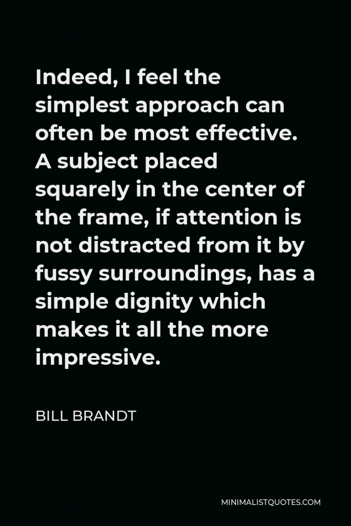 Bill Brandt Quote - Indeed, I feel the simplest approach can often be most effective. A subject placed squarely in the center of the frame, if attention is not distracted from it by fussy surroundings, has a simple dignity which makes it all the more impressive.