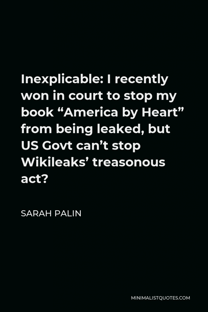 Sarah Palin Quote - Inexplicable: I recently won in court to stop my book “America by Heart” from being leaked, but US Govt can’t stop Wikileaks’ treasonous act?