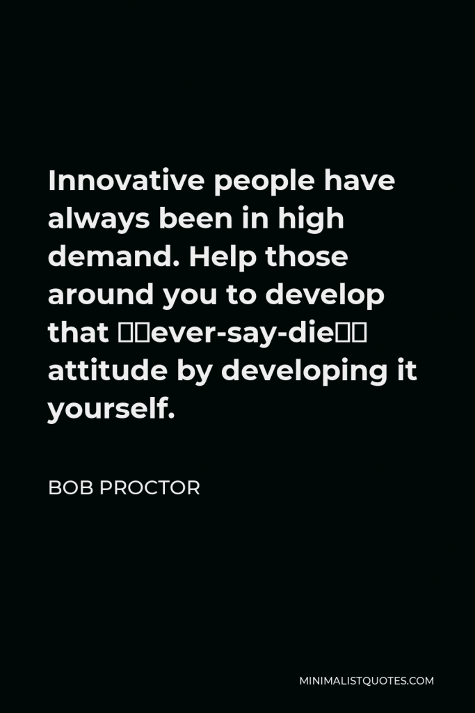 Bob Proctor Quote - Innovative people have always been in high demand. Help those around you to develop that “never-say-die” attitude by developing it yourself.
