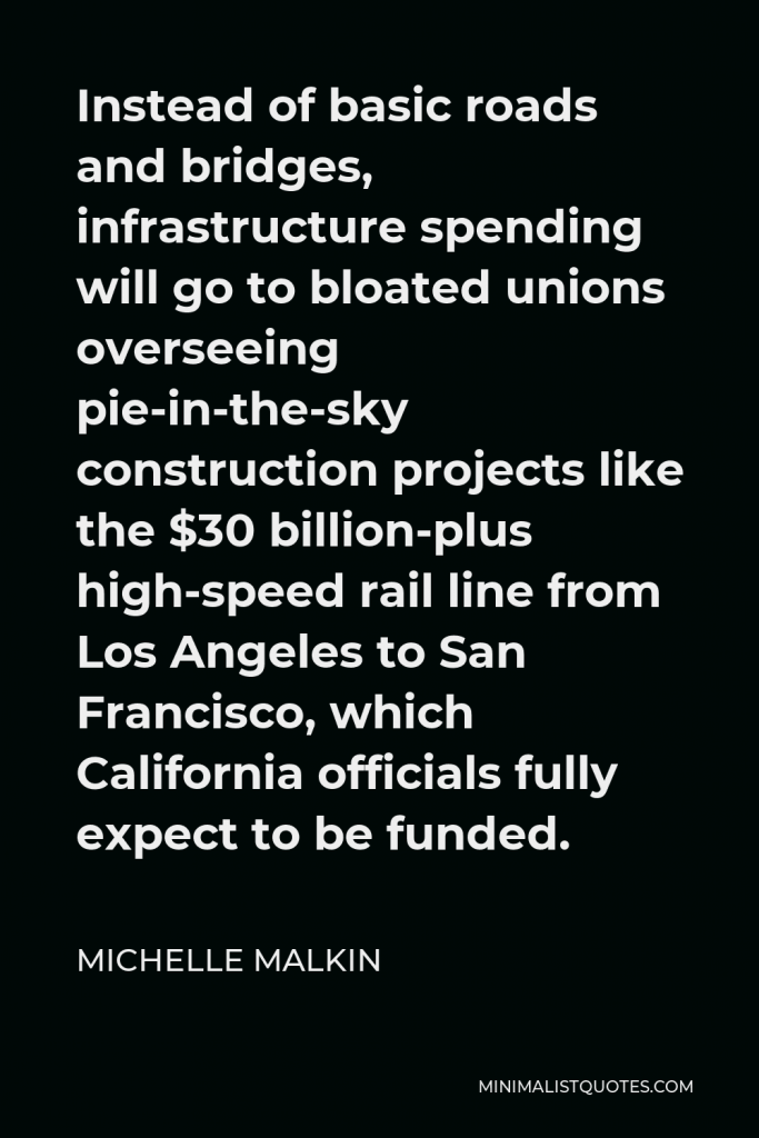 Michelle Malkin Quote - Instead of basic roads and bridges, infrastructure spending will go to bloated unions overseeing pie-in-the-sky construction projects like the $30 billion-plus high-speed rail line from Los Angeles to San Francisco, which California officials fully expect to be funded.