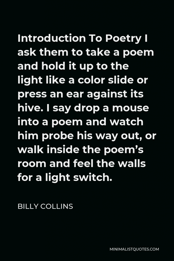 Billy Collins Quote - Introduction To Poetry I ask them to take a poem and hold it up to the light like a color slide or press an ear against its hive. I say drop a mouse into a poem and watch him probe his way out, or walk inside the poem’s room and feel the walls for a light switch.
