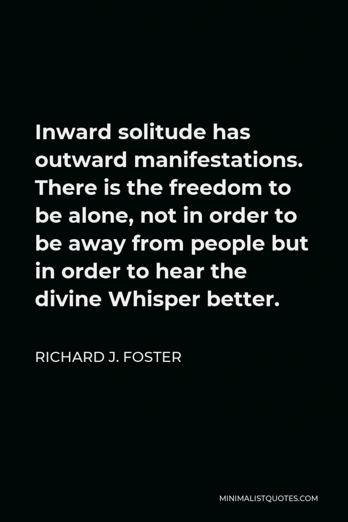 Richard J. Foster Quote - Inward solitude has outward manifestations. There is the freedom to be alone, not in order to be away from people but in order to hear the divine Whisper better.
