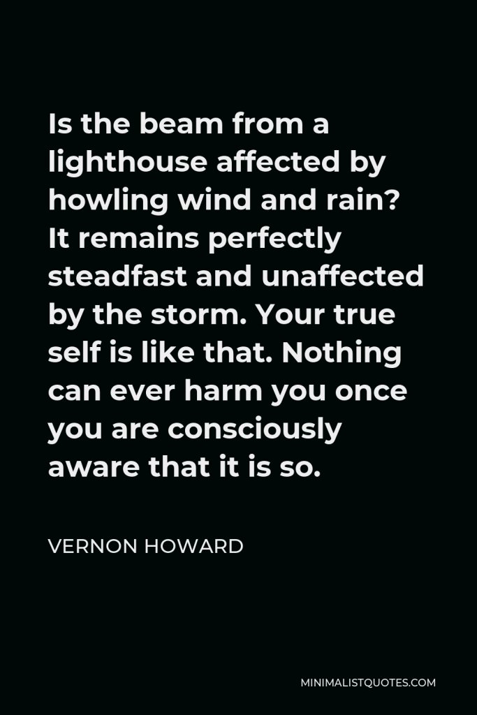 Vernon Howard Quote - Is the beam from a lighthouse affected by howling wind and rain? It remains perfectly steadfast and unaffected by the storm. Your true self is like that. Nothing can ever harm you once you are consciously aware that it is so.