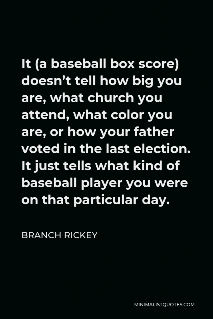 Branch Rickey Quote - It (a baseball box score) doesn’t tell how big you are, what church you attend, what color you are, or how your father voted in the last election. It just tells what kind of baseball player you were on that particular day.