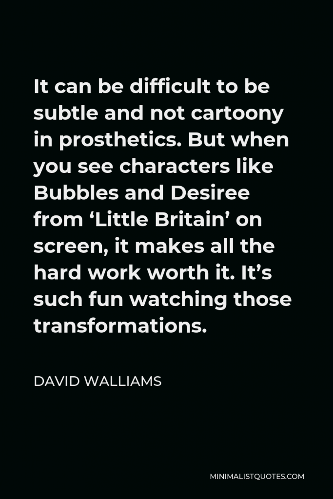David Walliams Quote - It can be difficult to be subtle and not cartoony in prosthetics. But when you see characters like Bubbles and Desiree from ‘Little Britain’ on screen, it makes all the hard work worth it. It’s such fun watching those transformations.