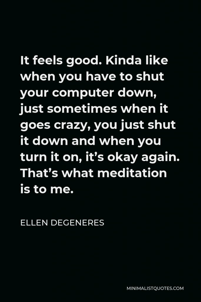 Ellen DeGeneres Quote - It feels good. Kinda like when you have to shut your computer down, just sometimes when it goes crazy, you just shut it down and when you turn it on, it’s okay again. That’s what meditation is to me.