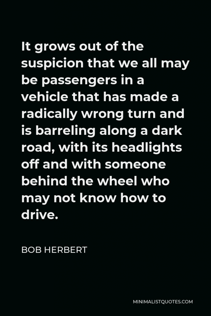 Bob Herbert Quote - It grows out of the suspicion that we all may be passengers in a vehicle that has made a radically wrong turn and is barreling along a dark road, with its headlights off and with someone behind the wheel who may not know how to drive.