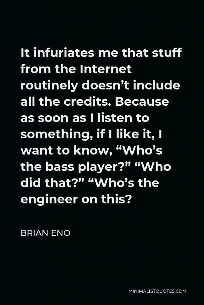 Brian Eno Quote - It infuriates me that stuff from the Internet routinely doesn’t include all the credits. Because as soon as I listen to something, if I like it, I want to know, “Who’s the bass player?” “Who did that?” “Who’s the engineer on this?