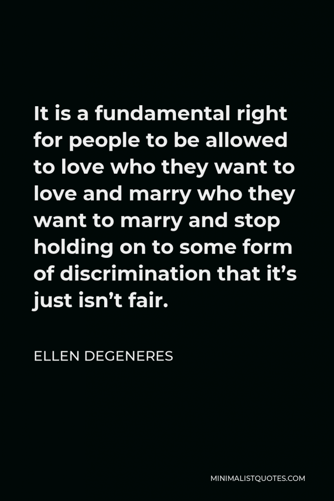Ellen DeGeneres Quote - It is a fundamental right for people to be allowed to love who they want to love and marry who they want to marry and stop holding on to some form of discrimination that it’s just isn’t fair.