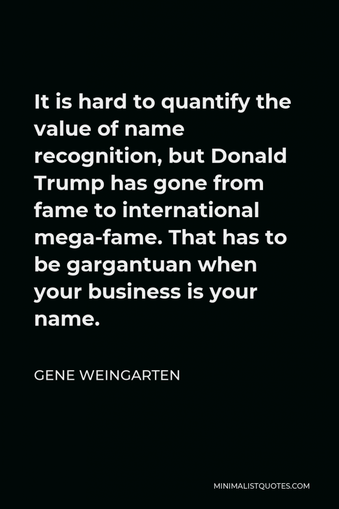 Gene Weingarten Quote - It is hard to quantify the value of name recognition, but Donald Trump has gone from fame to international mega-fame. That has to be gargantuan when your business is your name.