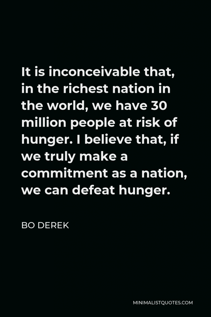 Bo Derek Quote - It is inconceivable that, in the richest nation in the world, we have 30 million people at risk of hunger. I believe that, if we truly make a commitment as a nation, we can defeat hunger.