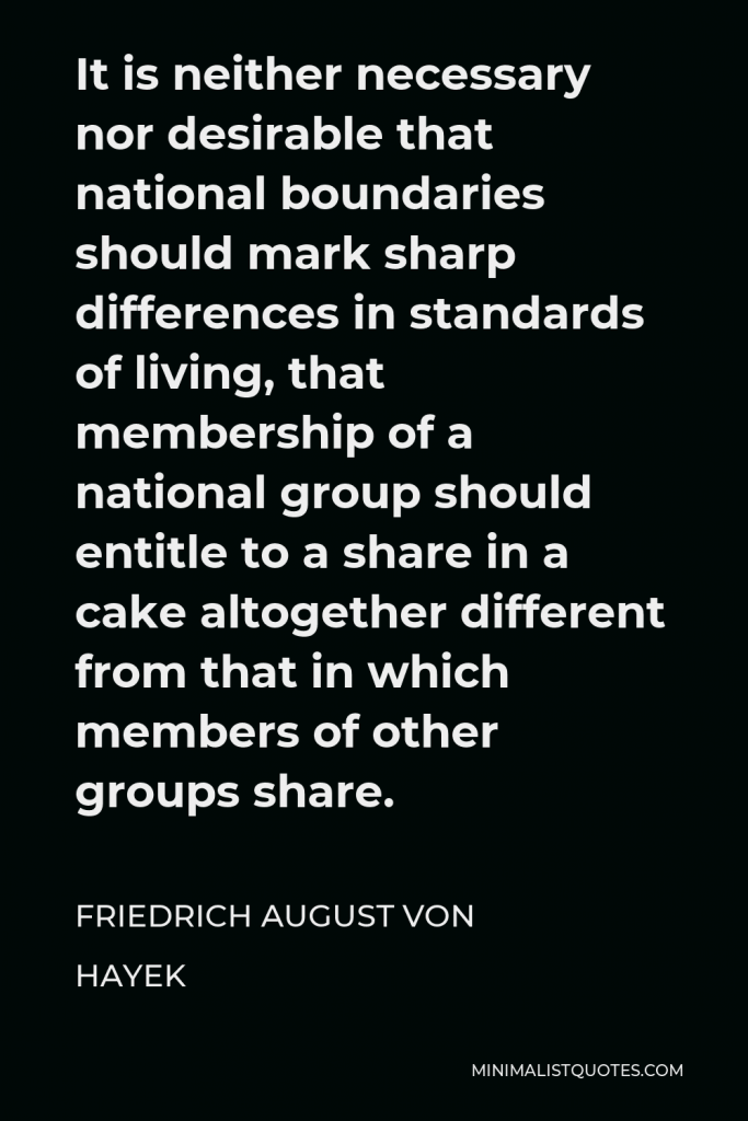 Friedrich August von Hayek Quote - It is neither necessary nor desirable that national boundaries should mark sharp differences in standards of living, that membership of a national group should entitle to a share in a cake altogether different from that in which members of other groups share.