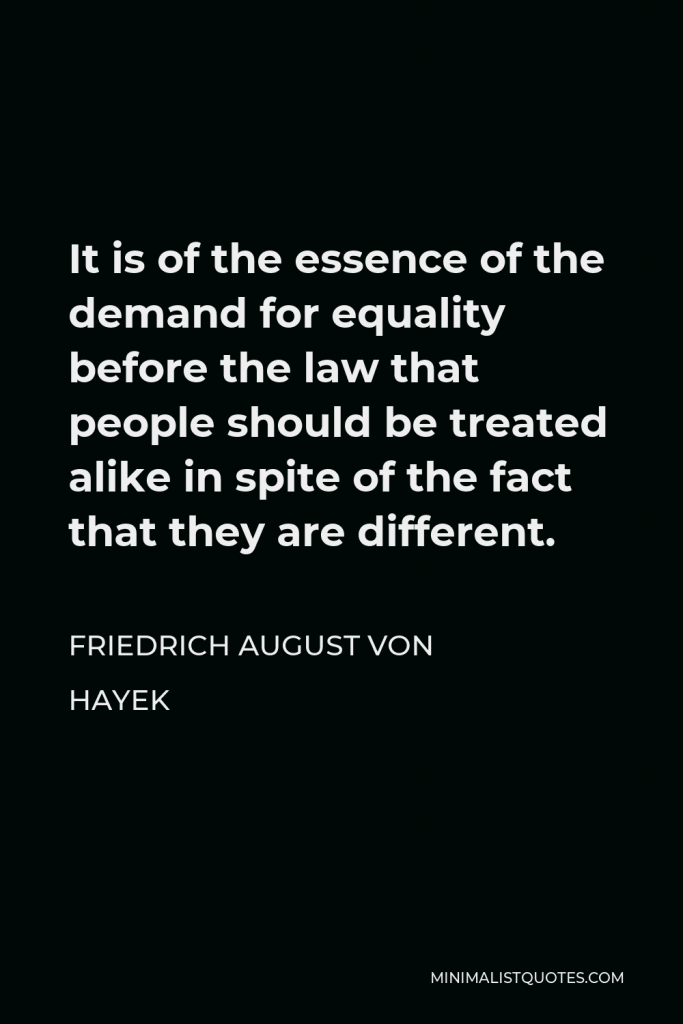 Friedrich August von Hayek Quote - It is of the essence of the demand for equality before the law that people should be treated alike in spite of the fact that they are different.