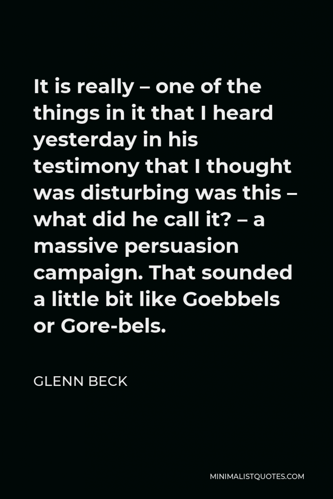 Glenn Beck Quote - It is really – one of the things in it that I heard yesterday in his testimony that I thought was disturbing was this – what did he call it? – a massive persuasion campaign. That sounded a little bit like Goebbels or Gore-bels.