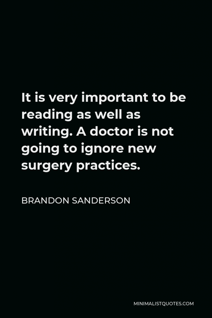 Brandon Sanderson Quote - It is very important to be reading as well as writing. A doctor is not going to ignore new surgery practices.