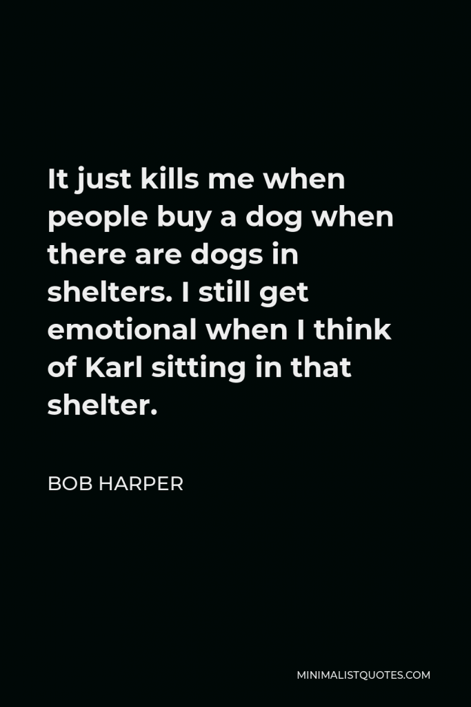 Bob Harper Quote - It just kills me when people buy a dog when there are dogs in shelters. I still get emotional when I think of Karl sitting in that shelter.