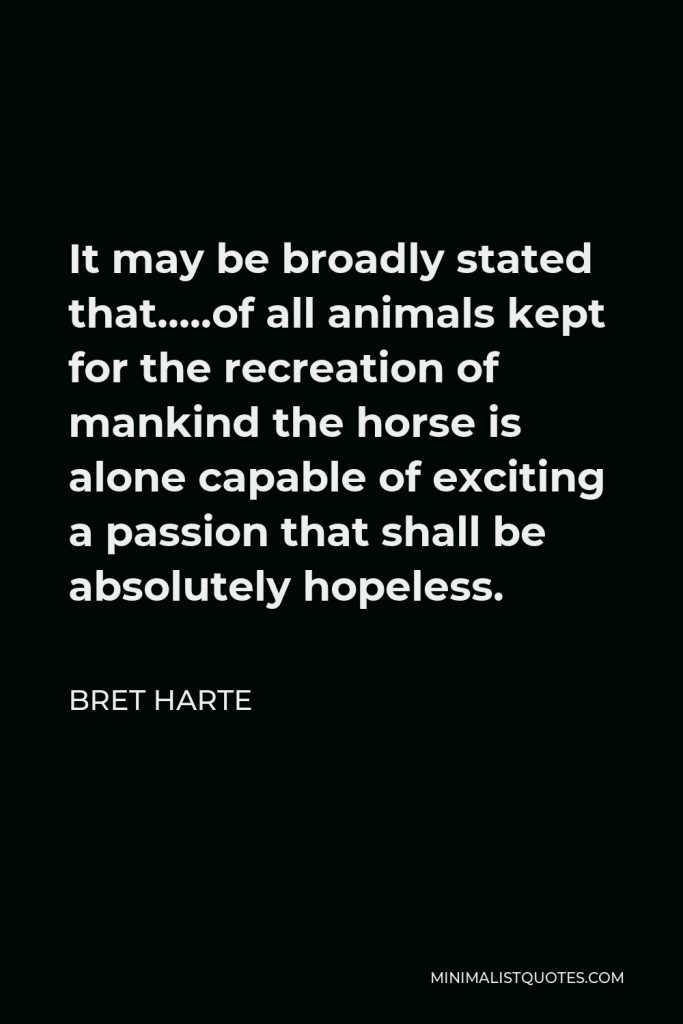 Bret Harte Quote - It may be broadly stated that…..of all animals kept for the recreation of mankind the horse is alone capable of exciting a passion that shall be absolutely hopeless.