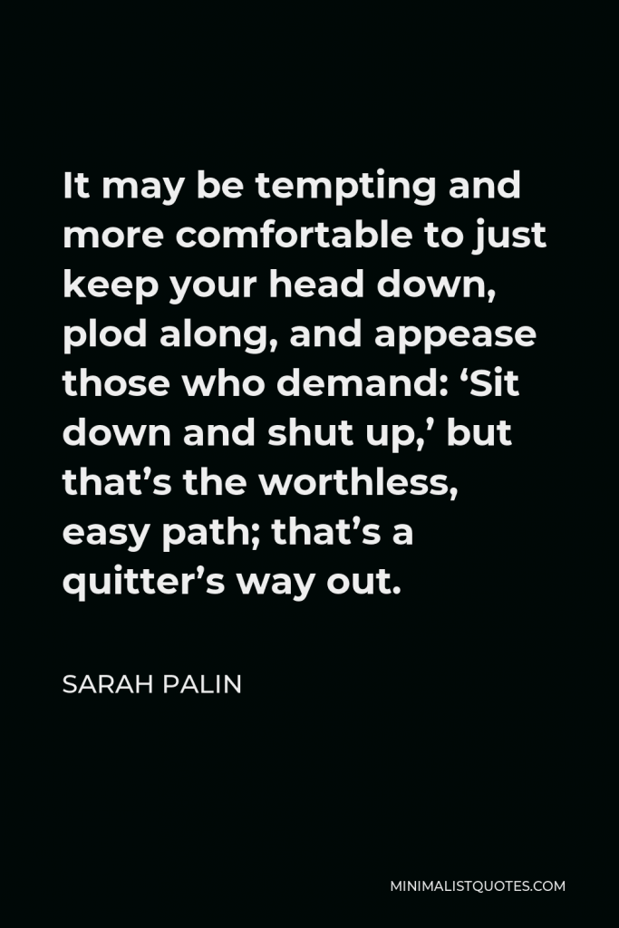 Sarah Palin Quote - It may be tempting and more comfortable to just keep your head down, plod along, and appease those who demand: ‘Sit down and shut up,’ but that’s the worthless, easy path; that’s a quitter’s way out.