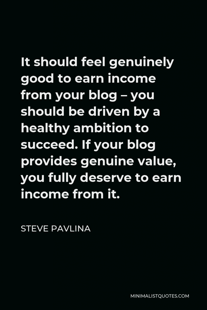 Steve Pavlina Quote - It should feel genuinely good to earn income from your blog – you should be driven by a healthy ambition to succeed. If your blog provides genuine value, you fully deserve to earn income from it.
