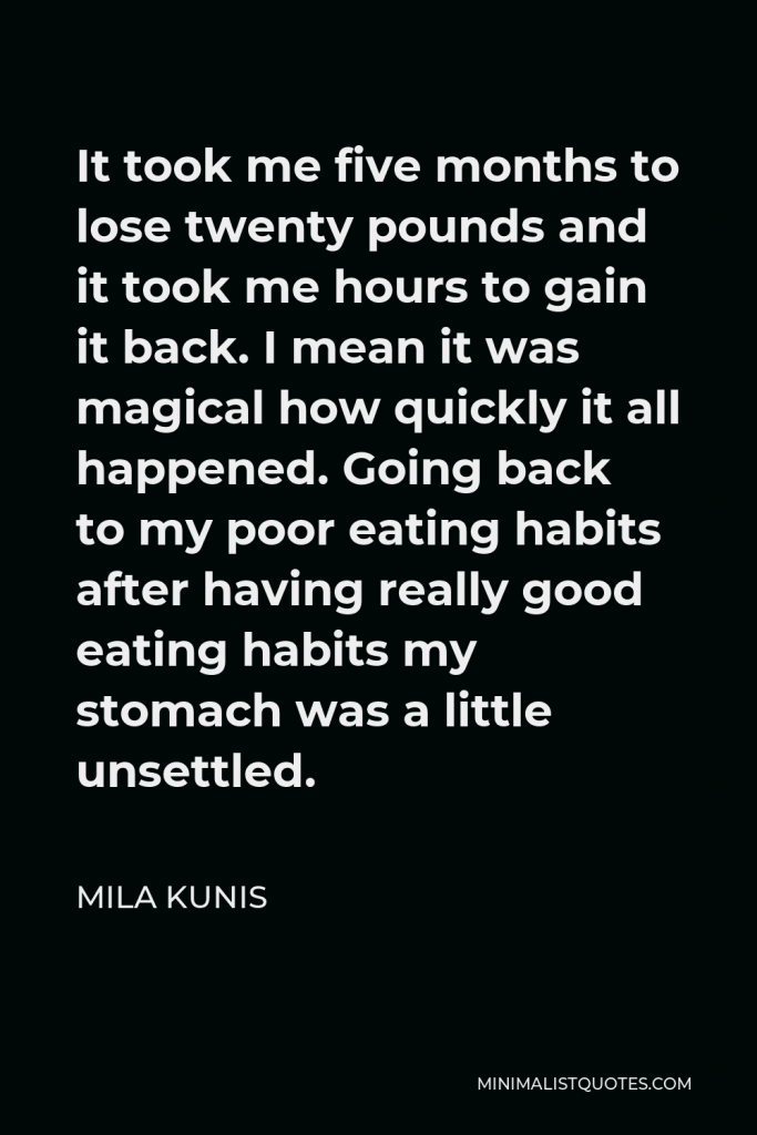 Mila Kunis Quote - It took me five months to lose twenty pounds and it took me hours to gain it back. I mean it was magical how quickly it all happened. Going back to my poor eating habits after having really good eating habits my stomach was a little unsettled.