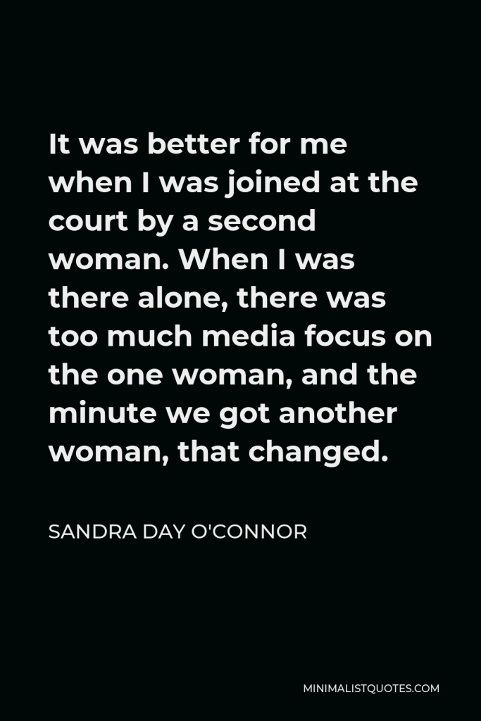 Sandra Day O'Connor Quote - It was better for me when I was joined at the court by a second woman. When I was there alone, there was too much media focus on the one woman, and the minute we got another woman, that changed.