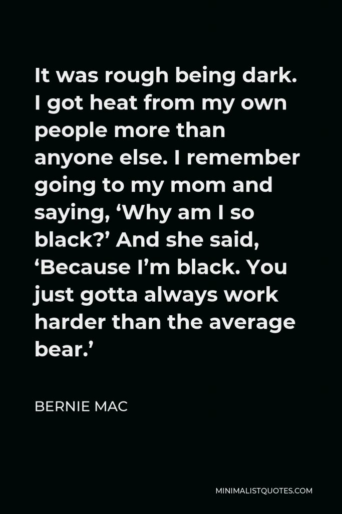 Bernie Mac Quote - It was rough being dark. I got heat from my own people more than anyone else. I remember going to my mom and saying, ‘Why am I so black?’ And she said, ‘Because I’m black. You just gotta always work harder than the average bear.’