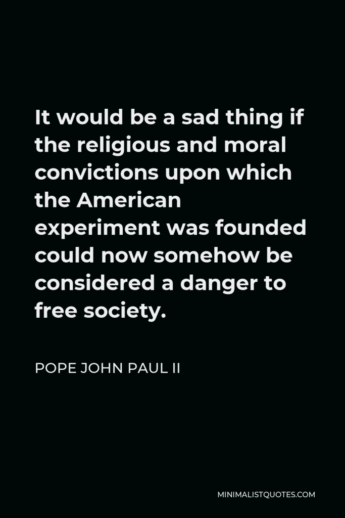 Pope John Paul II Quote - It would be a sad thing if the religious and moral convictions upon which the American experiment was founded could now somehow be considered a danger to free society.