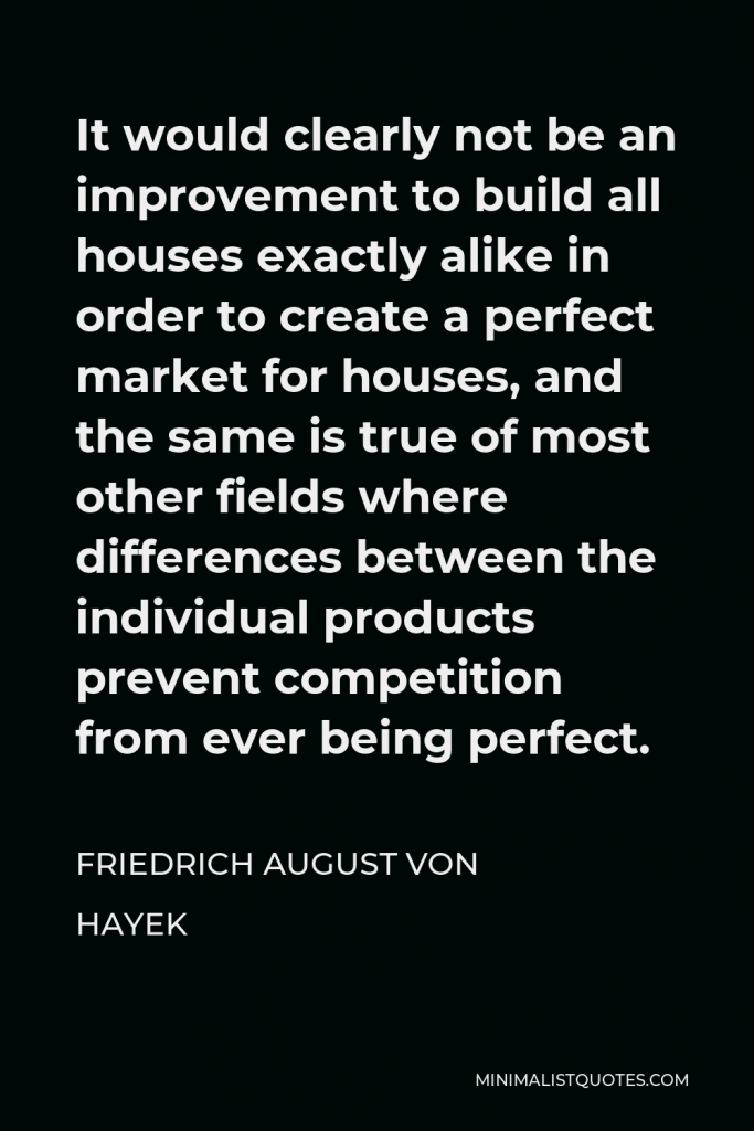 Friedrich August von Hayek Quote - It would clearly not be an improvement to build all houses exactly alike in order to create a perfect market for houses, and the same is true of most other fields where differences between the individual products prevent competition from ever being perfect.