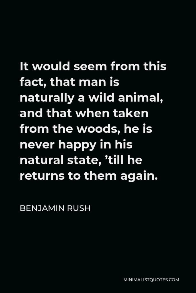 Benjamin Rush Quote - It would seem from this fact, that man is naturally a wild animal, and that when taken from the woods, he is never happy in his natural state, ’till he returns to them again.