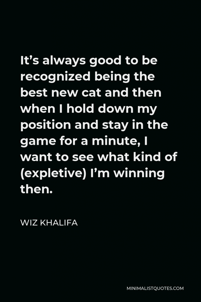 Wiz Khalifa Quote - It’s always good to be recognized being the best new cat and then when I hold down my position and stay in the game for a minute, I want to see what kind of (expletive) I’m winning then.