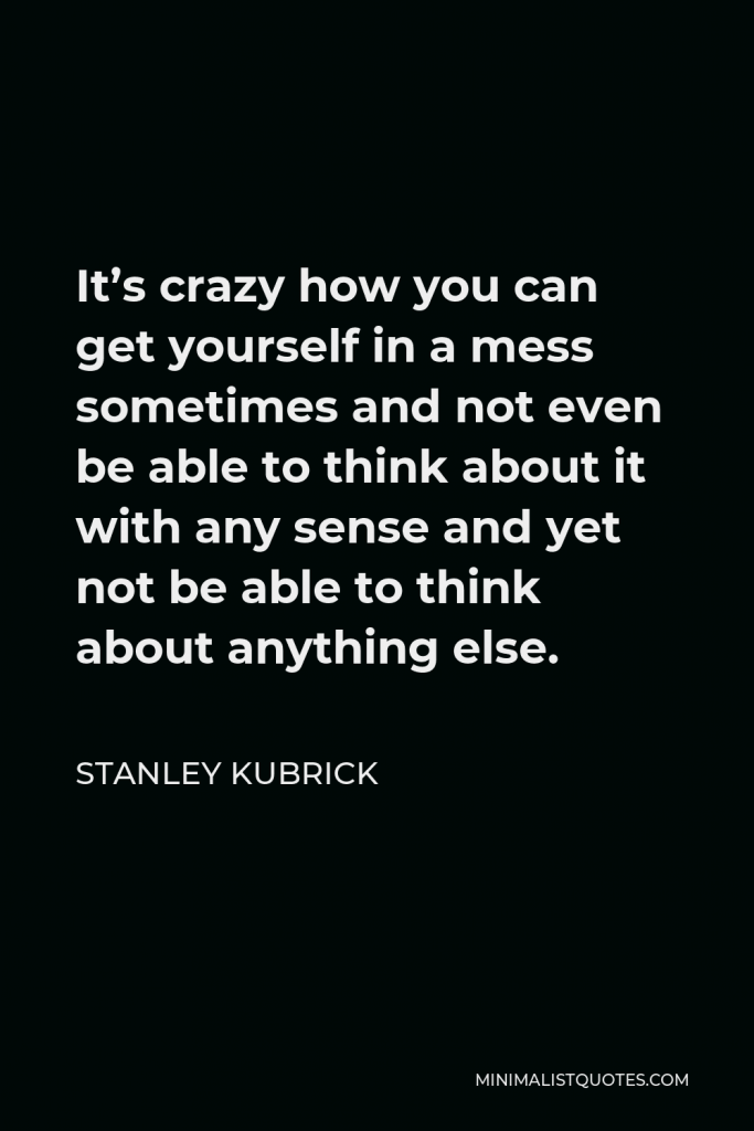 Stanley Kubrick Quote - It’s crazy how you can get yourself in a mess sometimes and not even be able to think about it with any sense and yet not be able to think about anything else.