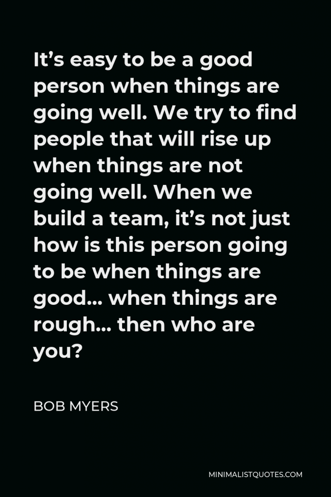 Bob Myers Quote - It’s easy to be a good person when things are going well. We try to find people that will rise up when things are not going well. When we build a team, it’s not just how is this person going to be when things are good… when things are rough… then who are you?
