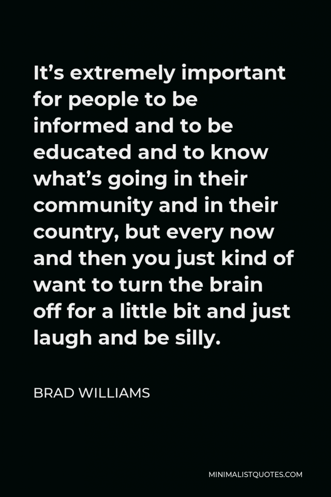 Brad Williams Quote - It’s extremely important for people to be informed and to be educated and to know what’s going in their community and in their country, but every now and then you just kind of want to turn the brain off for a little bit and just laugh and be silly.